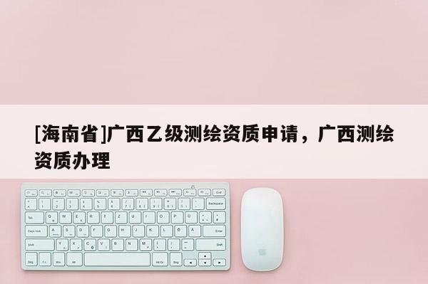 [海南省]廣西乙級測繪資質申請，廣西測繪資質辦理