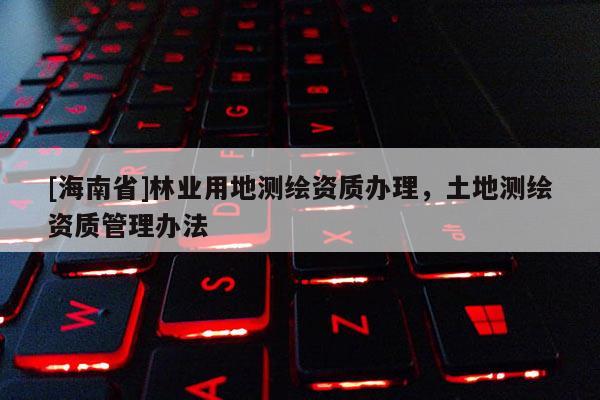 [海南省]林業用地測繪資質辦理，土地測繪資質管理辦法