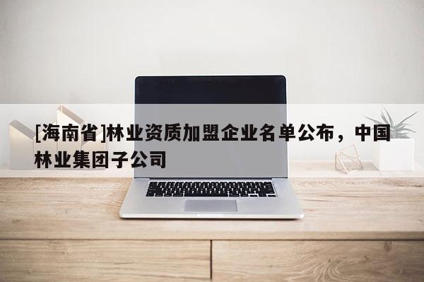 [海南省]林業(yè)資質(zhì)加盟企業(yè)名單公布，中國(guó)林業(yè)集團(tuán)子公司