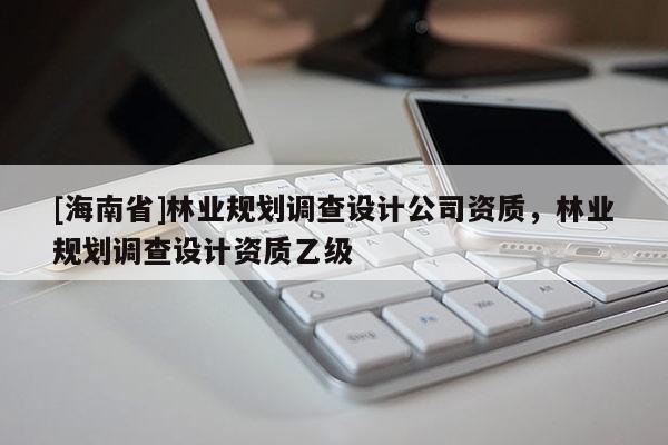 [海南省]林業(yè)規(guī)劃調(diào)查設(shè)計公司資質(zhì)，林業(yè)規(guī)劃調(diào)查設(shè)計資質(zhì)乙級