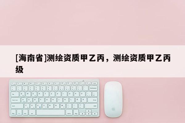 [海南省]測繪資質(zhì)甲乙丙，測繪資質(zhì)甲乙丙級