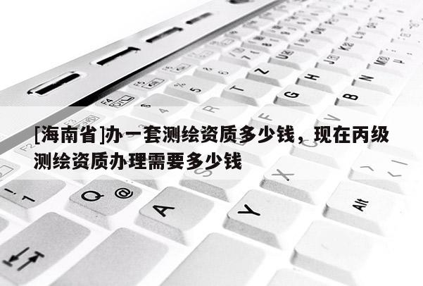[海南省]辦一套測繪資質(zhì)多少錢，現(xiàn)在丙級測繪資質(zhì)辦理需要多少錢