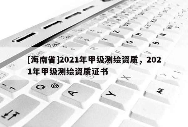 [海南省]2021年甲級測繪資質，2021年甲級測繪資質證書