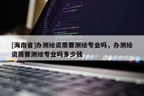 [海南省]辦測繪資質要測繪專業嗎，辦測繪資質要測繪專業嗎多少錢