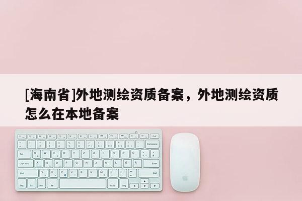 [海南省]外地測繪資質備案，外地測繪資質怎么在本地備案