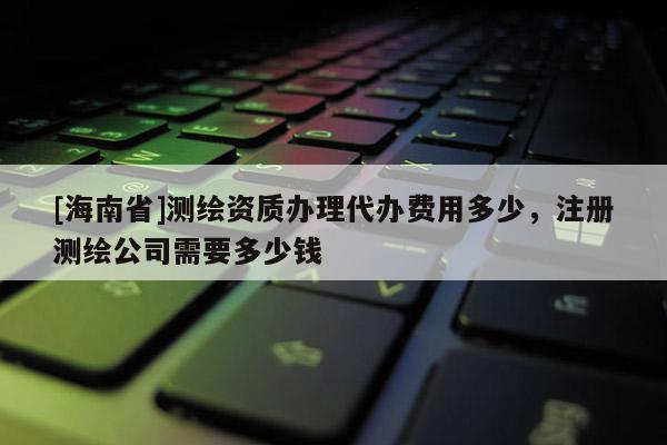 [海南省]測繪資質辦理代辦費用多少，注冊測繪公司需要多少錢