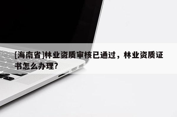 [海南省]林業資質審核已通過，林業資質證書怎么辦理?
