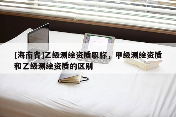 [海南省]乙級(jí)測(cè)繪資質(zhì)職稱，甲級(jí)測(cè)繪資質(zhì)和乙級(jí)測(cè)繪資質(zhì)的區(qū)別