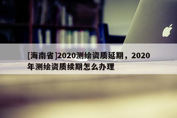 [海南省]2020測繪資質延期，2020年測繪資質續期怎么辦理