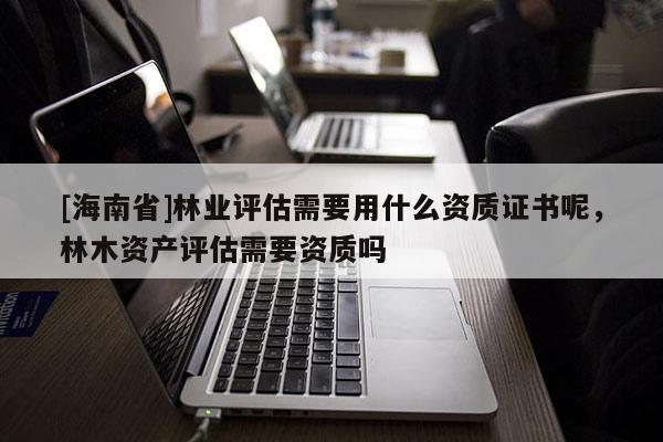 [海南省]林業評估需要用什么資質證書呢，林木資產評估需要資質嗎