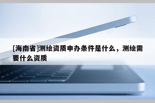 [海南省]測繪資質申辦條件是什么，測繪需要什么資質