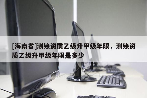 [海南省]測繪資質乙級升甲級年限，測繪資質乙級升甲級年限是多少