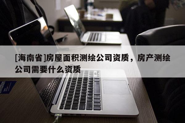 [海南省]房屋面積測繪公司資質(zhì)，房產(chǎn)測繪公司需要什么資質(zhì)