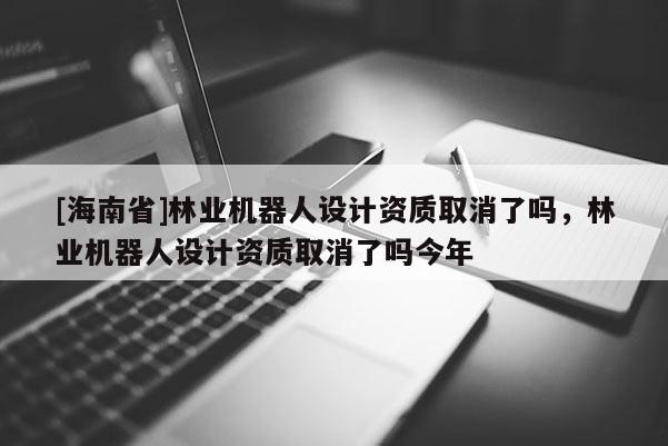 [海南省]林業機器人設計資質取消了嗎，林業機器人設計資質取消了嗎今年