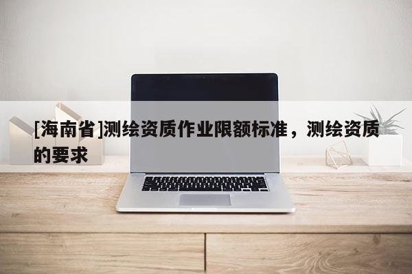 [海南省]測繪資質作業限額標準，測繪資質的要求