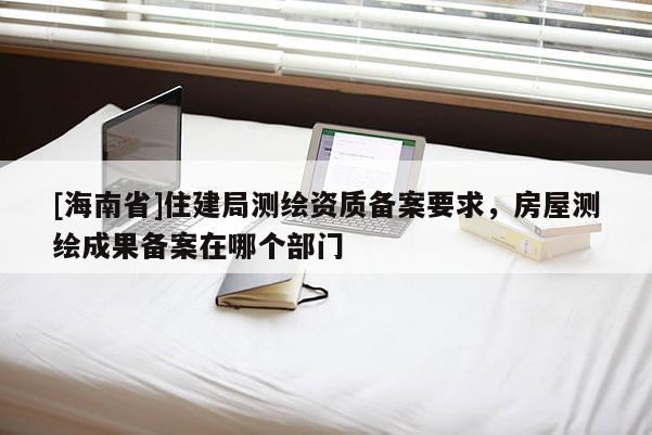 [海南省]住建局測繪資質備案要求，房屋測繪成果備案在哪個部門