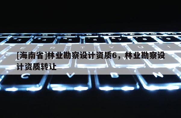 [海南省]林業(yè)勘察設(shè)計(jì)資質(zhì)6，林業(yè)勘察設(shè)計(jì)資質(zhì)轉(zhuǎn)讓