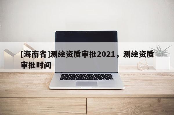 [海南省]測繪資質(zhì)審批2021，測繪資質(zhì)審批時間