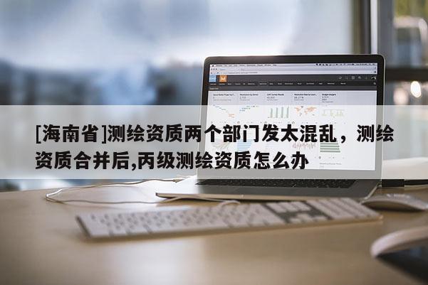[海南省]測繪資質兩個部門發太混亂，測繪資質合并后,丙級測繪資質怎么辦