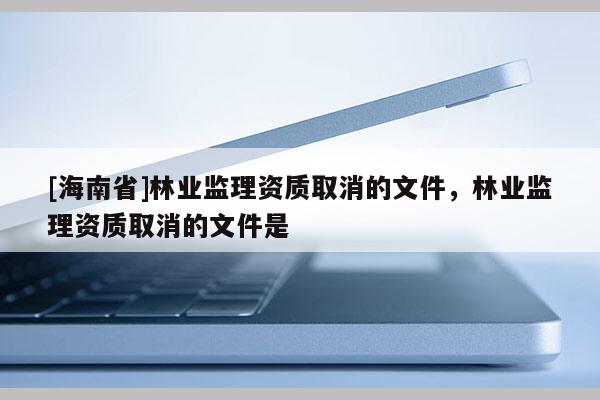 [海南省]林業監理資質取消的文件，林業監理資質取消的文件是