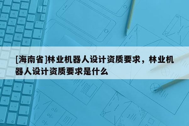 [海南省]林業(yè)機(jī)器人設(shè)計資質(zhì)要求，林業(yè)機(jī)器人設(shè)計資質(zhì)要求是什么