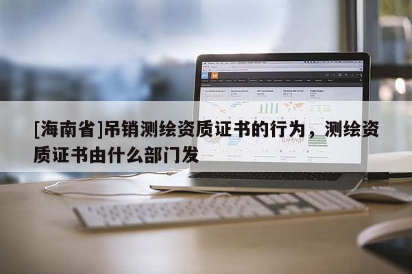 [海南省]吊銷測繪資質證書的行為，測繪資質證書由什么部門發