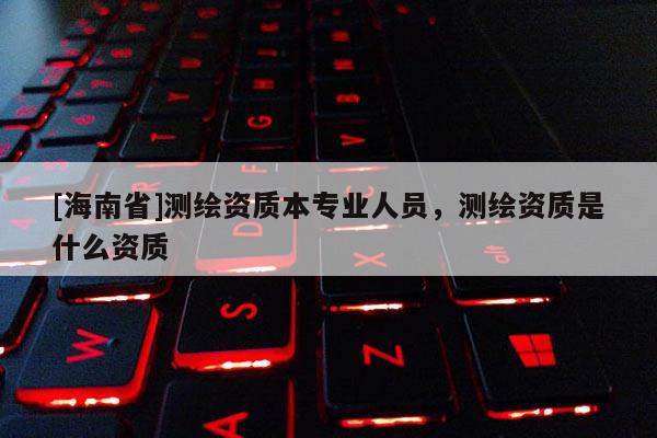 [海南省]測繪資質(zhì)本專業(yè)人員，測繪資質(zhì)是什么資質(zhì)