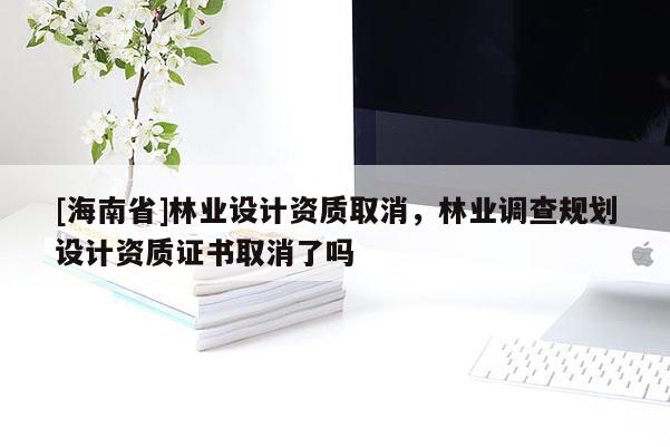 [海南省]林業設計資質取消，林業調查規劃設計資質證書取消了嗎