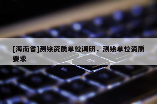 [海南省]測繪資質(zhì)單位調(diào)研，測繪單位資質(zhì)要求