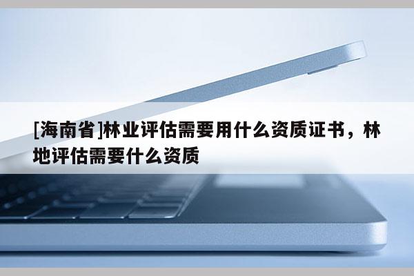 [海南省]林業評估需要用什么資質證書，林地評估需要什么資質