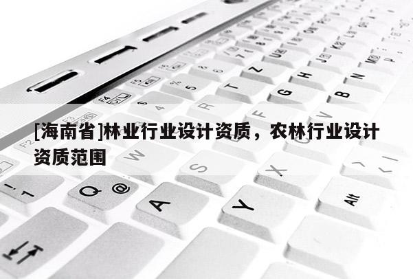 [海南省]林業(yè)行業(yè)設(shè)計(jì)資質(zhì)，農(nóng)林行業(yè)設(shè)計(jì)資質(zhì)范圍
