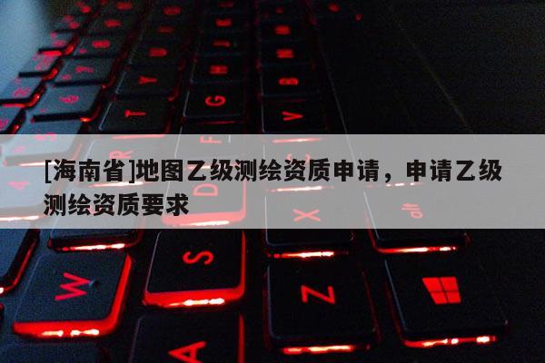 [海南省]地圖乙級測繪資質申請，申請乙級測繪資質要求