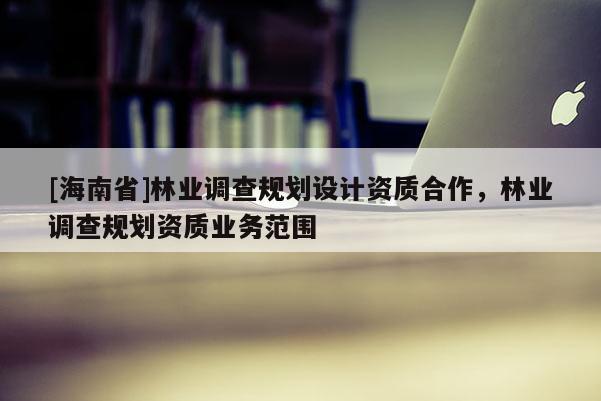 [海南省]林業調查規劃設計資質合作，林業調查規劃資質業務范圍