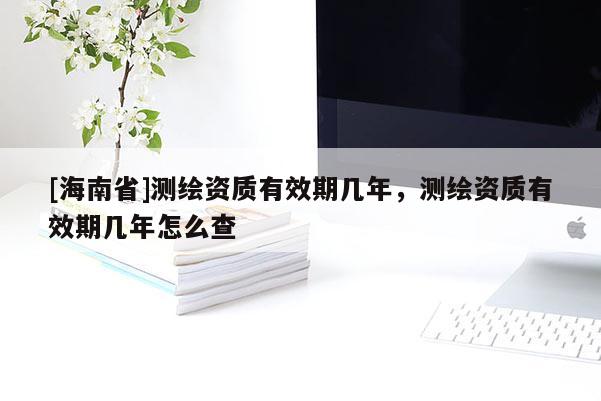 [海南省]測繪資質有效期幾年，測繪資質有效期幾年怎么查