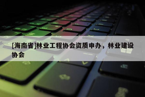 [海南省]林業(yè)工程協(xié)會資質(zhì)申辦，林業(yè)建設協(xié)會