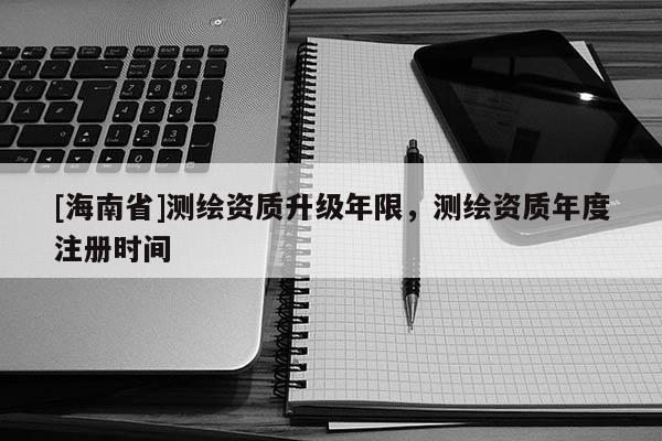 [海南省]測繪資質(zhì)升級年限，測繪資質(zhì)年度注冊時(shí)間