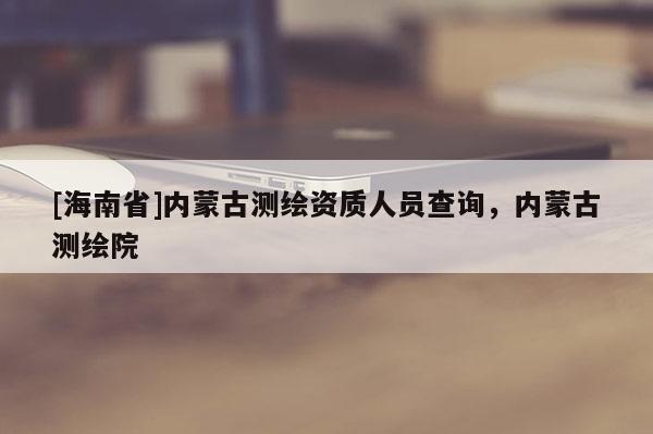 [海南省]內蒙古測繪資質人員查詢，內蒙古測繪院