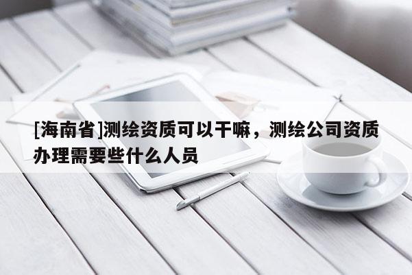 [海南省]測繪資質可以干嘛，測繪公司資質辦理需要些什么人員