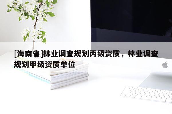 [海南省]林業(yè)調(diào)查規(guī)劃丙級資質(zhì)，林業(yè)調(diào)查規(guī)劃甲級資質(zhì)單位