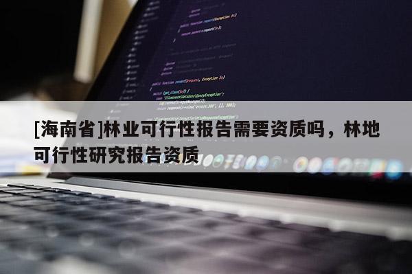 [海南省]林業可行性報告需要資質嗎，林地可行性研究報告資質