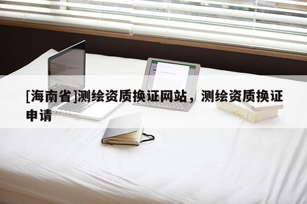 [海南省]測繪資質換證網站，測繪資質換證申請