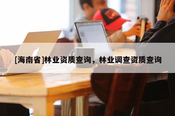 [海南省]林業資質查詢，林業調查資質查詢