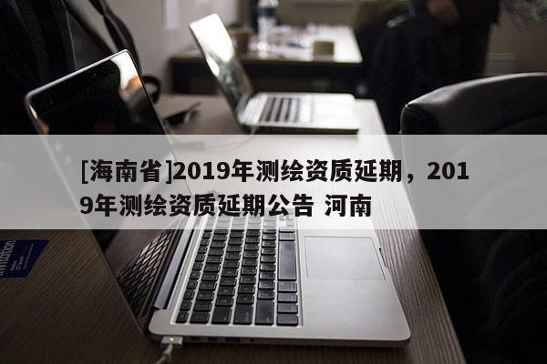 [海南省]2019年測(cè)繪資質(zhì)延期，2019年測(cè)繪資質(zhì)延期公告 河南