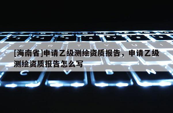 [海南省]申請乙級測繪資質報告，申請乙級測繪資質報告怎么寫