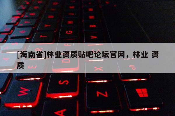 [海南省]林業資質貼吧論壇官網，林業 資質
