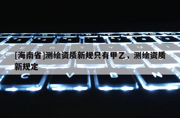 [海南省]測繪資質新規只有甲乙，測繪資質新規定