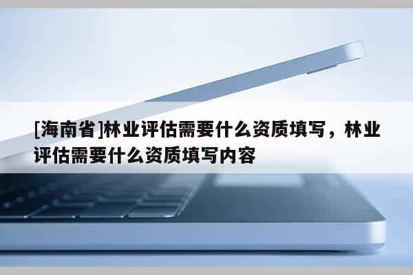 [海南省]林業評估需要什么資質填寫，林業評估需要什么資質填寫內容