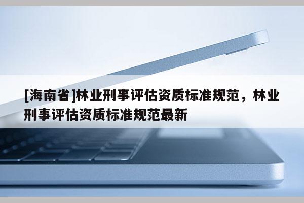 [海南省]林業刑事評估資質標準規范，林業刑事評估資質標準規范最新