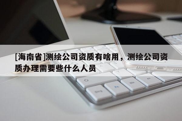 [海南省]測繪公司資質(zhì)有啥用，測繪公司資質(zhì)辦理需要些什么人員