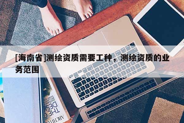 [海南省]測(cè)繪資質(zhì)需要工種，測(cè)繪資質(zhì)的業(yè)務(wù)范圍